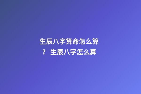 生辰八字算命怎么算？ 生辰八字怎么算